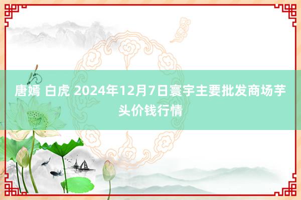 唐嫣 白虎 2024年12月7日寰宇主要批发商场芋头价钱行情