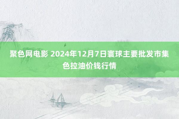 聚色网电影 2024年12月7日寰球主要批发市集色拉油价钱行情