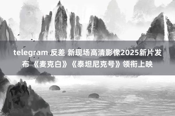 telegram 反差 新现场高清影像2025新片发布 《麦克白》《泰坦尼克号》领衔上映