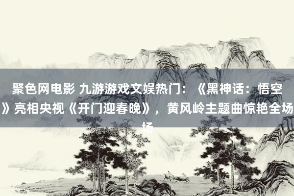 聚色网电影 九游游戏文娱热门：《黑神话：悟空》亮相央视《开门迎春晚》，黄风岭主题曲惊艳全场