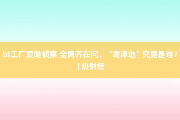 bt工厂爱唯侦察 全网齐在问，“谢添地”究竟是谁？ | 热财经