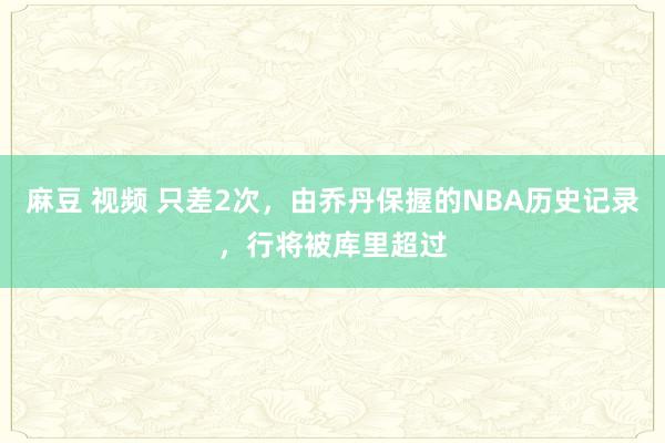 麻豆 视频 只差2次，由乔丹保握的NBA历史记录，行将被库里超过