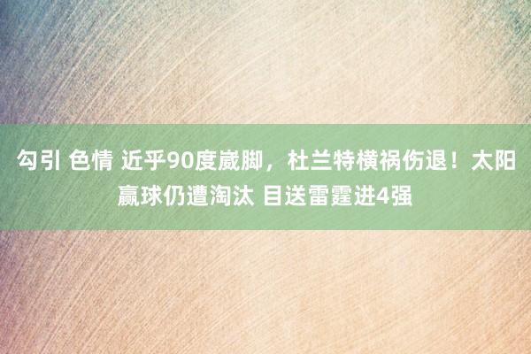 勾引 色情 近乎90度崴脚，杜兰特横祸伤退！太阳赢球仍遭淘汰 目送雷霆进4强