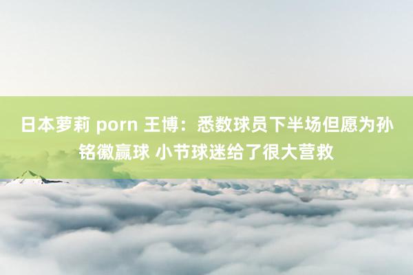 日本萝莉 porn 王博：悉数球员下半场但愿为孙铭徽赢球 小节球迷给了很大营救