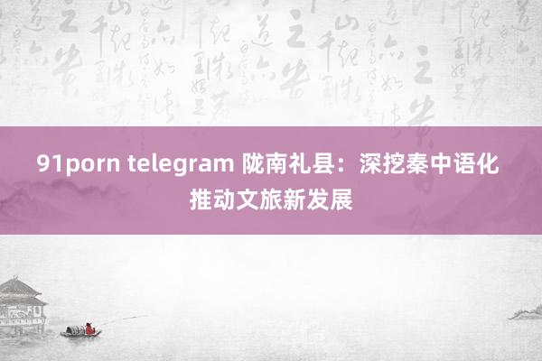 91porn telegram 陇南礼县：深挖秦中语化 推动文旅新发展