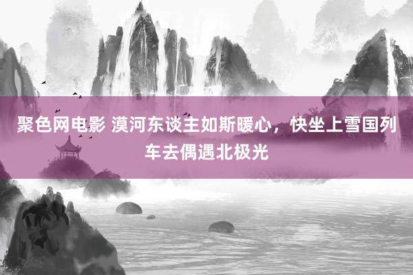 聚色网电影 漠河东谈主如斯暖心，快坐上雪国列车去偶遇北极光