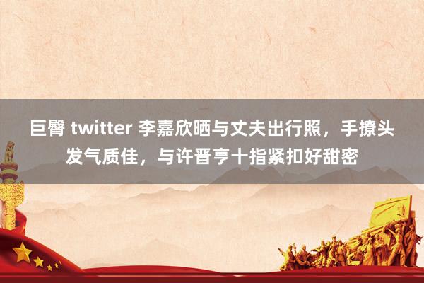 巨臀 twitter 李嘉欣晒与丈夫出行照，手撩头发气质佳，与许晋亨十指紧扣好甜密