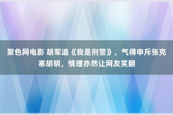 聚色网电影 胡军追《我是刑警》，气得申斥张克寒胡明，情理亦然让网友笑翻