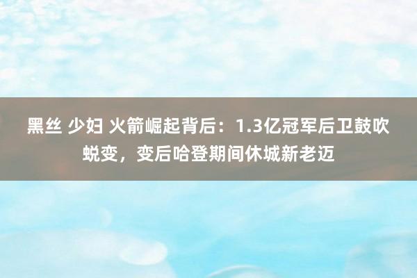 黑丝 少妇 火箭崛起背后：1.3亿冠军后卫鼓吹蜕变，变后哈登期间休城新老迈