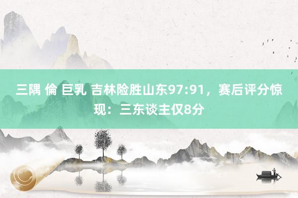 三隅 倫 巨乳 吉林险胜山东97:91，赛后评分惊现：三东谈主仅8分