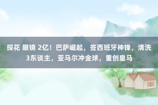 探花 眼镜 2亿！巴萨崛起，签西班牙神锋，清洗3东谈主，亚马尔冲金球，重创皇马