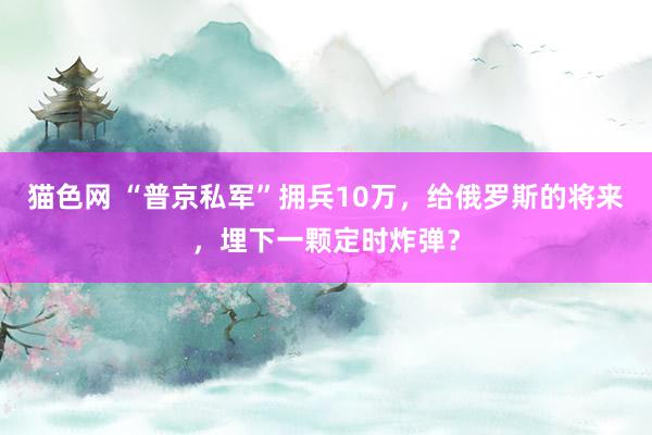 猫色网 “普京私军”拥兵10万，给俄罗斯的将来，埋下一颗定时炸弹？