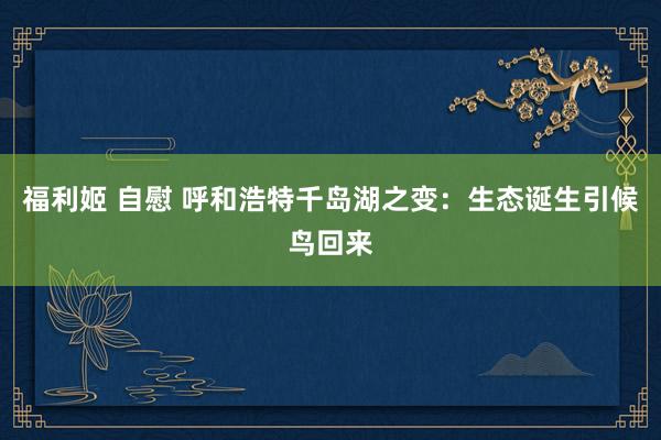 福利姬 自慰 呼和浩特千岛湖之变：生态诞生引候鸟回来