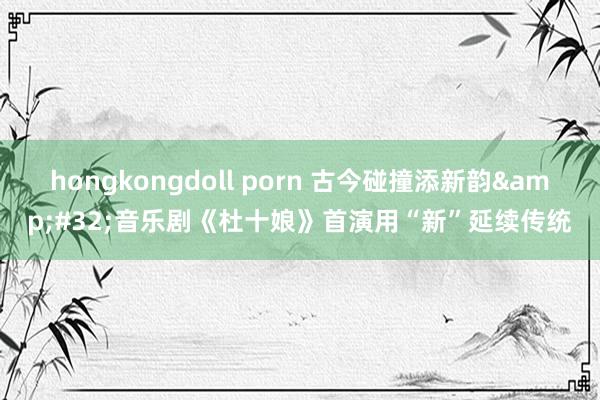 hongkongdoll porn 古今碰撞添新韵&#32;音乐剧《杜十娘》首演用“新”延续传统