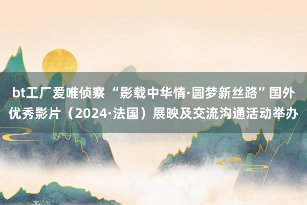 bt工厂爱唯侦察 “影载中华情·圆梦新丝路”国外优秀影片（2024·法国）展映及交流沟通活动举办