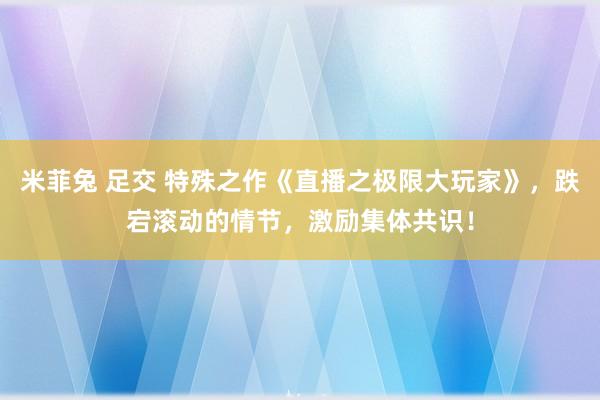 米菲兔 足交 特殊之作《直播之极限大玩家》，跌宕滚动的情节，激励集体共识！