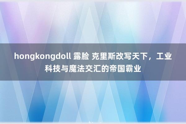 hongkongdoll 露脸 克里斯改写天下，工业科技与魔法交汇的帝国霸业