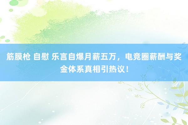 筋膜枪 自慰 乐言自爆月薪五万，电竞圈薪酬与奖金体系真相引热议！