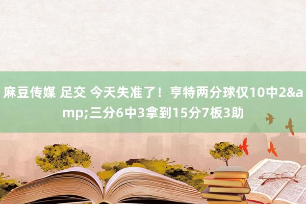 麻豆传媒 足交 今天失准了！亨特两分球仅10中2&三分6中3拿到15分7板3助