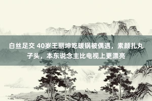 白丝足交 40岁王丽坤吃暖锅被偶遇，素颜扎丸子头，本东说念主比电视上更漂亮