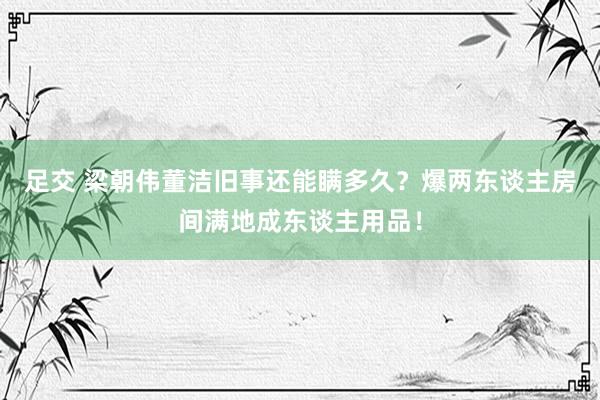 足交 梁朝伟董洁旧事还能瞒多久？爆两东谈主房间满地成东谈主用品！