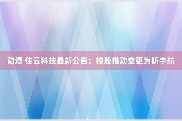 动漫 佳云科技最新公告：控股推动变更为昕宇航