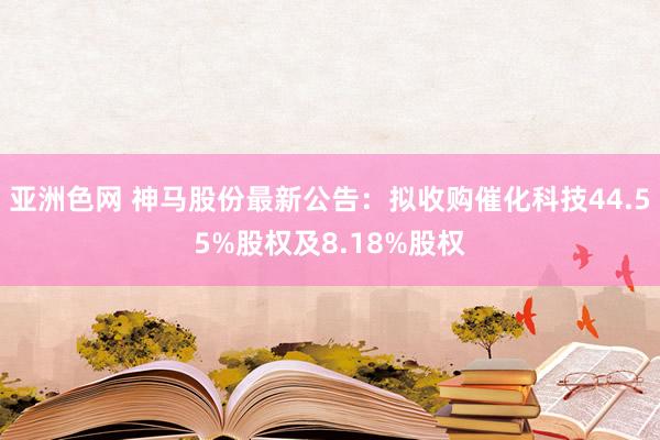 亚洲色网 神马股份最新公告：拟收购催化科技44.55%股权及8.18%股权