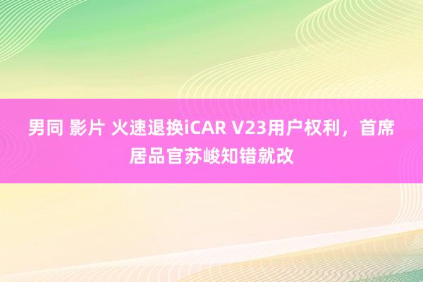 男同 影片 火速退换iCAR V23用户权利，首席居品官苏峻知错就改