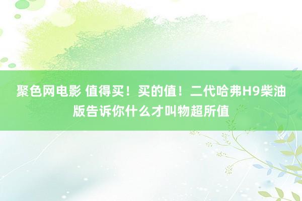 聚色网电影 值得买！买的值！二代哈弗H9柴油版告诉你什么才叫物超所值