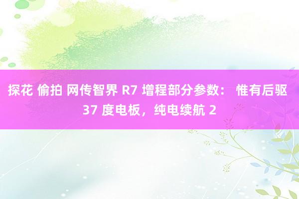 探花 偷拍 网传智界 R7 增程部分参数： 惟有后驱 37 度电板，纯电续航 2