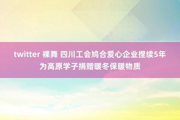 twitter 裸舞 四川工会鸠合爱心企业捏续5年为高原学子捐赠暖冬保暖物质