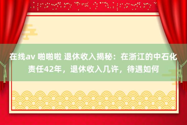 在线av 啪啪啦 退休收入揭秘：在浙江的中石化责任42年，退休收入几许，待遇如何