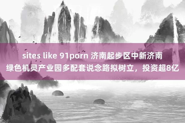 sites like 91porn 济南起步区中新济南绿色机灵产业园多配套说念路拟树立，投资超8亿