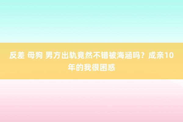 反差 母狗 男方出轨竟然不错被海涵吗？成亲10年的我很困惑