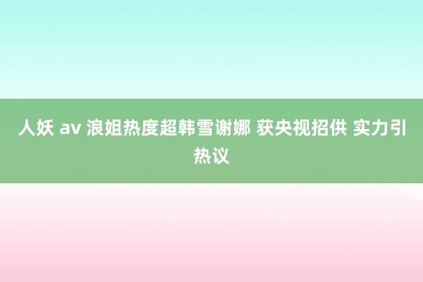 人妖 av 浪姐热度超韩雪谢娜 获央视招供 实力引热议