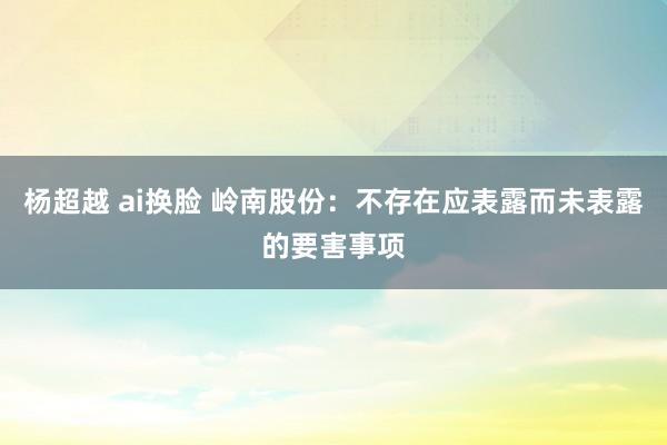 杨超越 ai换脸 岭南股份：不存在应表露而未表露的要害事项