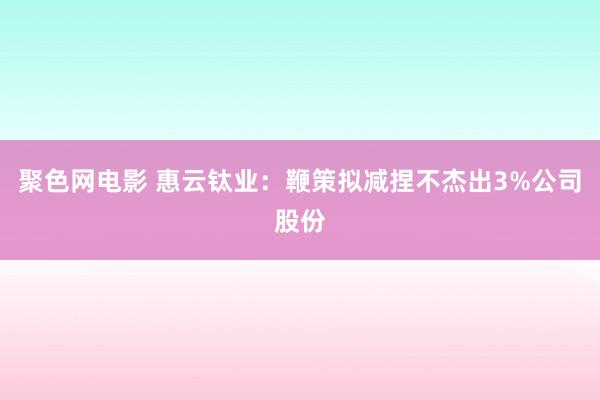 聚色网电影 惠云钛业：鞭策拟减捏不杰出3%公司股份