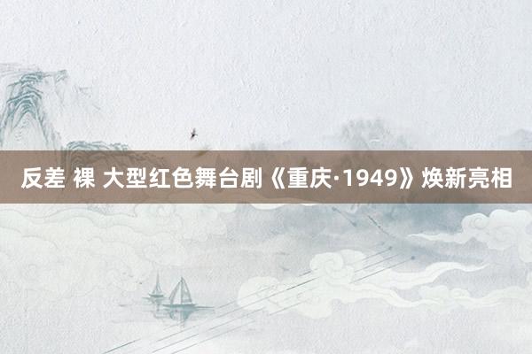 反差 裸 大型红色舞台剧《重庆·1949》焕新亮相