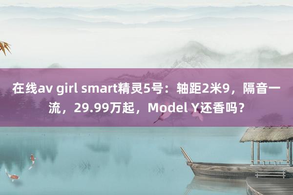 在线av girl smart精灵5号：轴距2米9，隔音一流，29.99万起，Model Y还香吗？