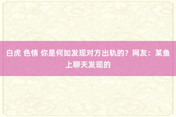 白虎 色情 你是何如发现对方出轨的？网友：某鱼上聊天发现的