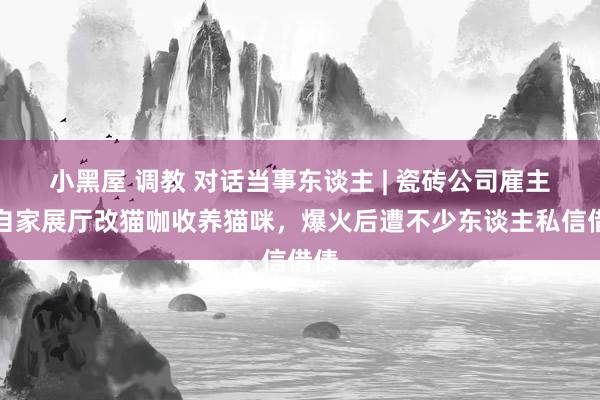 小黑屋 调教 对话当事东谈主 | 瓷砖公司雇主将自家展厅改猫咖收养猫咪，爆火后遭不少东谈主私信借债