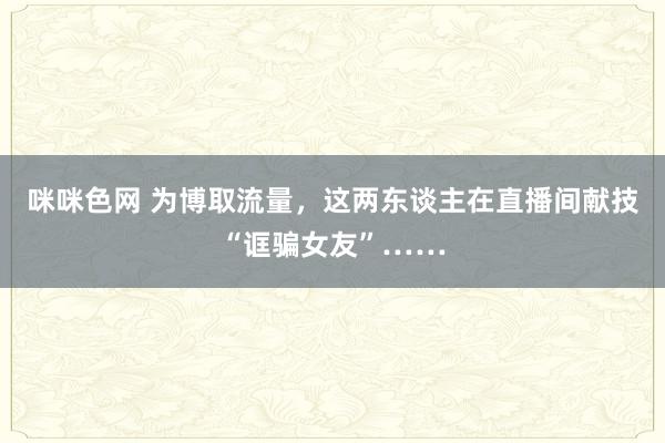 咪咪色网 为博取流量，这两东谈主在直播间献技“诓骗女友”……