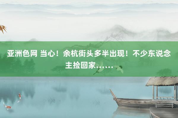 亚洲色网 当心！余杭街头多半出现！不少东说念主捡回家……