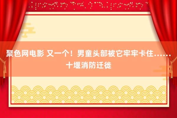 聚色网电影 又一个！男童头部被它牢牢卡住……十堰消防迁徙