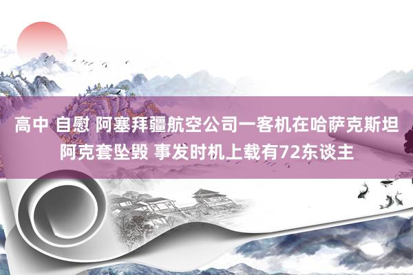 高中 自慰 阿塞拜疆航空公司一客机在哈萨克斯坦阿克套坠毁 事发时机上载有72东谈主