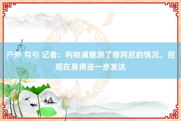 户外 勾引 记者：利物浦臆测了穆阿尼的情况，但现在莫得进一步发达