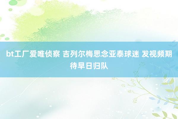 bt工厂爱唯侦察 吉列尔梅思念亚泰球迷 发视频期待早日归队