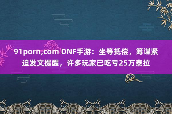 91porn，com DNF手游：坐等抵偿，筹谋紧迫发文提醒，许多玩家已吃亏25万泰拉