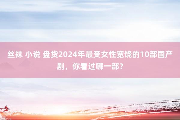 丝袜 小说 盘货2024年最受女性宽饶的10部国产剧，你看过哪一部？