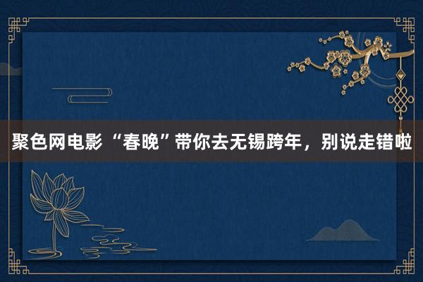 聚色网电影 “春晚”带你去无锡跨年，别说走错啦